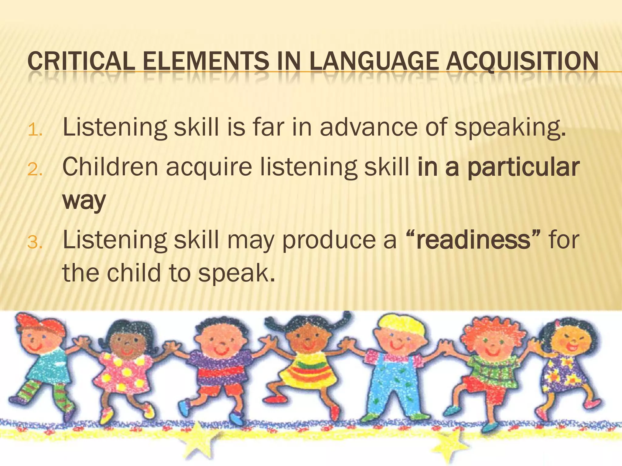 CRITICAL ELEMENTS IN LANGUAGE ACQUISITION

1.   Listening skill is far in advance of speaking.
2.   Children acquire listening skill in a particular
     way
3.   Listening skill may produce a “readiness” for
     the child to speak.
 