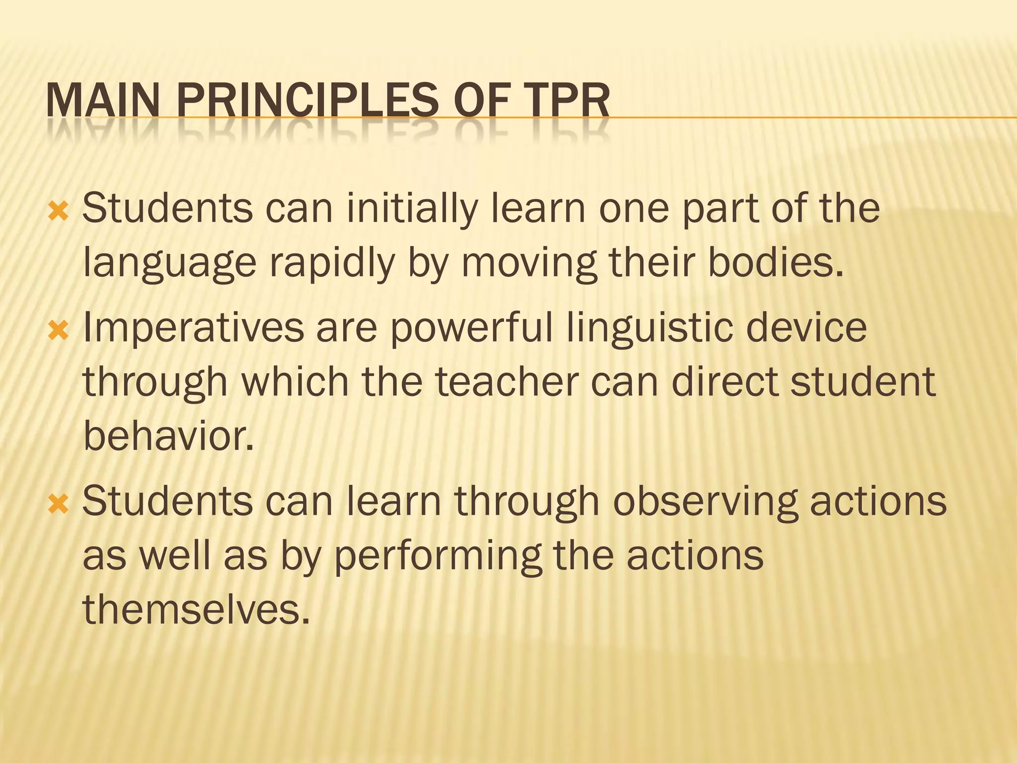 MAIN PRINCIPLES OF TPR

 Students can initially learn one part of the
  language rapidly by moving their bodies.
 Imperatives are powerful linguistic device
  through which the teacher can direct student
  behavior.
 Students can learn through observing actions
  as well as by performing the actions
  themselves.
 