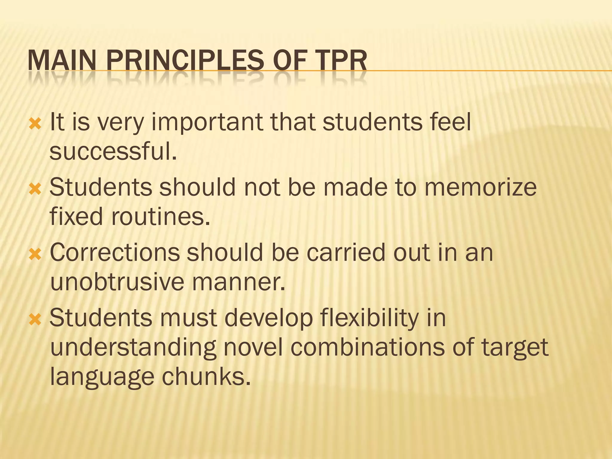 MAIN PRINCIPLES OF TPR
 It is very important that students feel
  successful.
 Students should not be made to memorize
  fixed routines.
 Corrections should be carried out in an
  unobtrusive manner.
 Students must develop flexibility in
  understanding novel combinations of target
  language chunks.
 