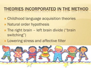 THEORIES INCORPORATED IN THE METHOD

 Childhood language acquisition theories
 Natural order hypothesis

 The right brain – left brain divide (“brain
  switching”)
 Lowering stress and affective filter
 