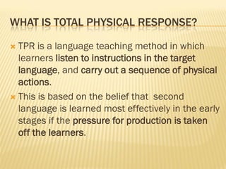 WHAT IS TOTAL PHYSICAL RESPONSE?

 TPR is a language teaching method in which
  learners listen to instructions in the target
  language, and carry out a sequence of physical
  actions.
 This is based on the belief that second
  language is learned most effectively in the early
  stages if the pressure for production is taken
  off the learners.
 