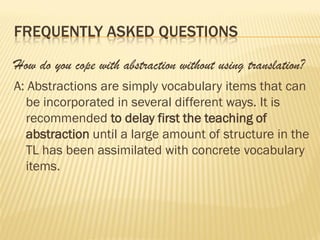FREQUENTLY ASKED QUESTIONS

How do you cope with abstraction without using translation?
A: Abstractions are simply vocabulary items that can
  be incorporated in several different ways. It is
  recommended to delay first the teaching of
  abstraction until a large amount of structure in the
  TL has been assimilated with concrete vocabulary
  items.
 