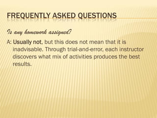 FREQUENTLY ASKED QUESTIONS

Is any homework assigned?
A: Usually not, but this does not mean that it is
   inadvisable. Through trial-and-error, each instructor
   discovers what mix of activities produces the best
   results.
 