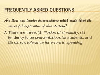 FREQUENTLY ASKED QUESTIONS

Are there any teacher preconceptions which could block the
  successful application of this strategy?
A: There are three: (1) illusion of simplicity, (2)
  tendency to be over-ambitious for students, and
  (3) narrow tolerance for errors in speaking
 