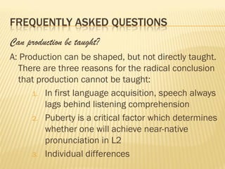 FREQUENTLY ASKED QUESTIONS
Can production be taught?
A: Production can be shaped, but not directly taught.
  There are three reasons for the radical conclusion
  that production cannot be taught:
      1. In first language acquisition, speech always
         lags behind listening comprehension
      2. Puberty is a critical factor which determines
         whether one will achieve near-native
         pronunciation in L2
      3. Individual differences
 