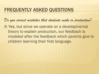 FREQUENTLY ASKED QUESTIONS

Do you correct mistakes that students make in production?
A: Yes, but since we operate on a developmental
  theory to explain production, our feedback is
  modeled after the feedback which parents give to
  children learning their first language.
 
