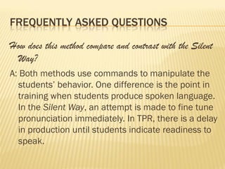 FREQUENTLY ASKED QUESTIONS

How does this method compare and contrast with the Silent
 Way?
A: Both methods use commands to manipulate the
  students’ behavior. One difference is the point in
  training when students produce spoken language.
  In the Silent Way, an attempt is made to fine tune
  pronunciation immediately. In TPR, there is a delay
  in production until students indicate readiness to
  speak.
 