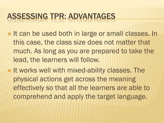 ASSESSING TPR: ADVANTAGES

 It can be used both in large or small classes. In
  this case, the class size does not matter that
  much. As long as you are prepared to take the
  lead, the learners will follow.
 It works well with mixed-ability classes. The
  physical actions get across the meaning
  effectively so that all the learners are able to
  comprehend and apply the target language.
 