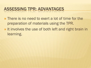 ASSESSING TPR: ADVANTAGES

 There is no need to exert a lot of time for the
  preparation of materials using the TPR.
 It involves the use of both left and right brain in
  learning.
 