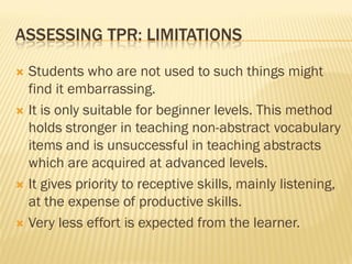 ASSESSING TPR: LIMITATIONS

 Students who are not used to such things might
  find it embarrassing.
 It is only suitable for beginner levels. This method
  holds stronger in teaching non-abstract vocabulary
  items and is unsuccessful in teaching abstracts
  which are acquired at advanced levels.
 It gives priority to receptive skills, mainly listening,
  at the expense of productive skills.
 Very less effort is expected from the learner.
 
