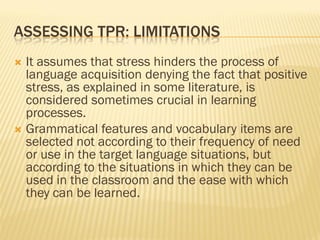 ASSESSING TPR: LIMITATIONS
 It assumes that stress hinders the process of
  language acquisition denying the fact that positive
  stress, as explained in some literature, is
  considered sometimes crucial in learning
  processes.
 Grammatical features and vocabulary items are
  selected not according to their frequency of need
  or use in the target language situations, but
  according to the situations in which they can be
  used in the classroom and the ease with which
  they can be learned.
 