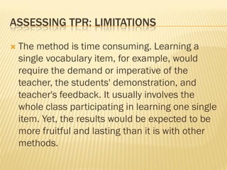 ASSESSING TPR: LIMITATIONS

   The method is time consuming. Learning a
    single vocabulary item, for example, would
    require the demand or imperative of the
    teacher, the students' demonstration, and
    teacher's feedback. It usually involves the
    whole class participating in learning one single
    item. Yet, the results would be expected to be
    more fruitful and lasting than it is with other
    methods.
 
