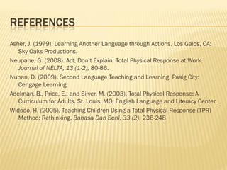 REFERENCES
Asher, J. (1979). Learning Another Language through Actions. Los Galos, CA:
   Sky Oaks Productions.
Neupane, G. (2008). Act, Don’t Explain: Total Physical Response at Work.
   Journal of NELTA, 13 (1-2), 80-86.
Nunan, D. (2009). Second Language Teaching and Learning. Pasig City:
   Cengage Learning.
Adelman, B., Price, E., and Silver, M. (2003). Total Physical Response: A
   Curriculum for Adults. St. Louis, MO: English Language and Literacy Center.
Widodo, H. (2005). Teaching Children Using a Total Physical Response (TPR)
   Method: Rethinking. Bahasa Dan Seni, 33 (2), 236-248
 