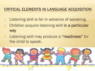 CRITICAL ELEMENTS IN LANGUAGE ACQUISITION

1.   Listening skill is far in advance of speaking.
2.   Children acquire listening skill in a particular
     way
3.   Listening skill may produce a “readiness” for
     the child to speak.
 