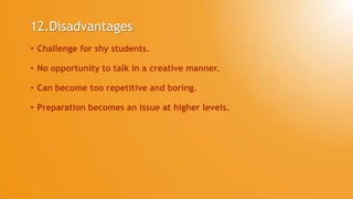 12.Disadvantages
• Challenge for shy students.
• No opportunity to talk in a creative manner.
• Can become too repetitive and boring.
• Preparation becomes an issue at higher levels.
 