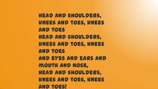 Head and shoulders,
knees and toes, knees
and toes
Head and shoulders,
knees and toes, knees
and toes
and eyes and ears and
mouth and nose,
Head and shoulders,
knees and toes, knees
and toes!
 