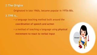 3.TPR is…
• a language teaching method built around the
coordination of speech and action
• a method of teaching a language using physical
movement to react to verbal input
Originated in late 1960s, became popular in 1970s-80s.
2.The Origins
 