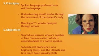 5.Principles
• Spoken language preferred over
written language
• Understanding should evolve through
the movement of the student’s body
• Meaning of TL words conveyed
through actions
• To produce learners who are capable
of free communication, which is
understandable to a native speaker.
• To teach oral proficiency (at a
beginning level), and the ultimate aim
is to teach basic speaking skills
6.Objectives
 
