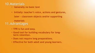 10.Materials
• Generally no basic text
• Initially: teacher’s voice, actions and gestures,
later – classroom objects and/or supporting
materials
11.Advantages
• TPR is fun and easy.
• Good tool for building vocabulary for long-
term retention.
• Does not require long preparations.
• Effective for both adult and young learners.
 