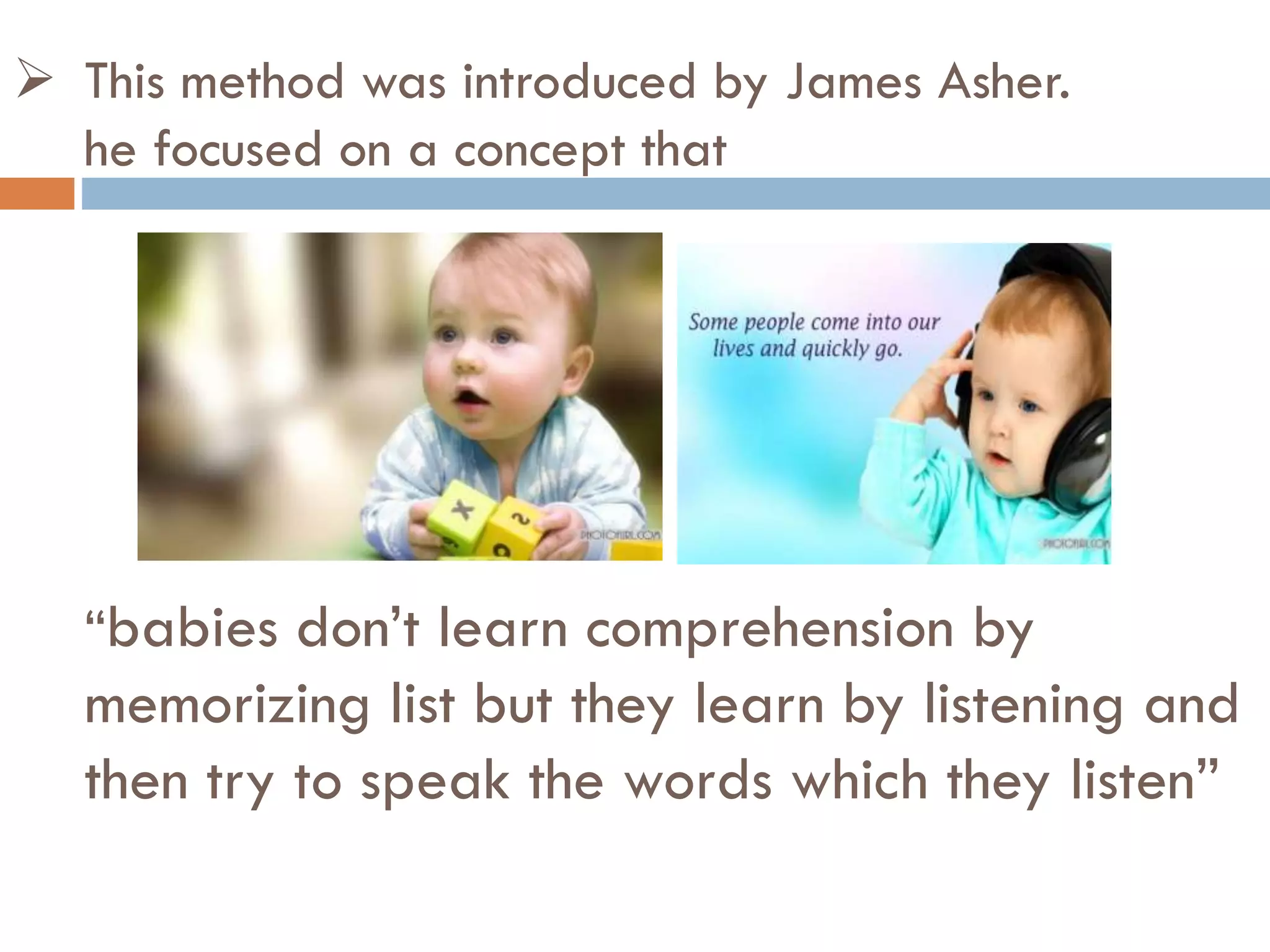  This method was introduced by James Asher.
he focused on a concept that
“babies don’t learn comprehension by
memorizing list but they learn by listening and
then try to speak the words which they listen”
 