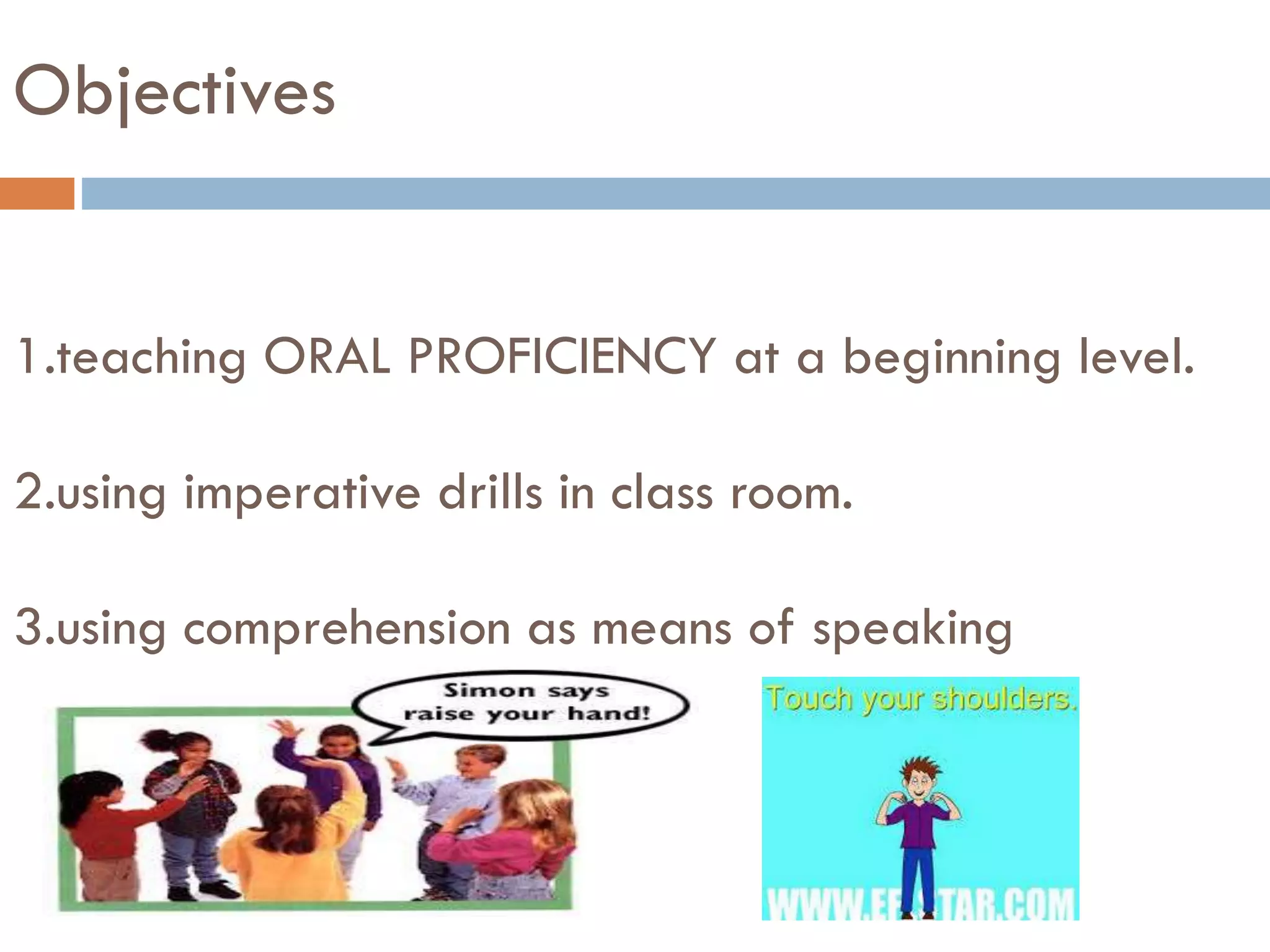 Objectives
1.teaching ORAL PROFICIENCY at a beginning level.
2.using imperative drills in class room.
3.using comprehension as means of speaking
 