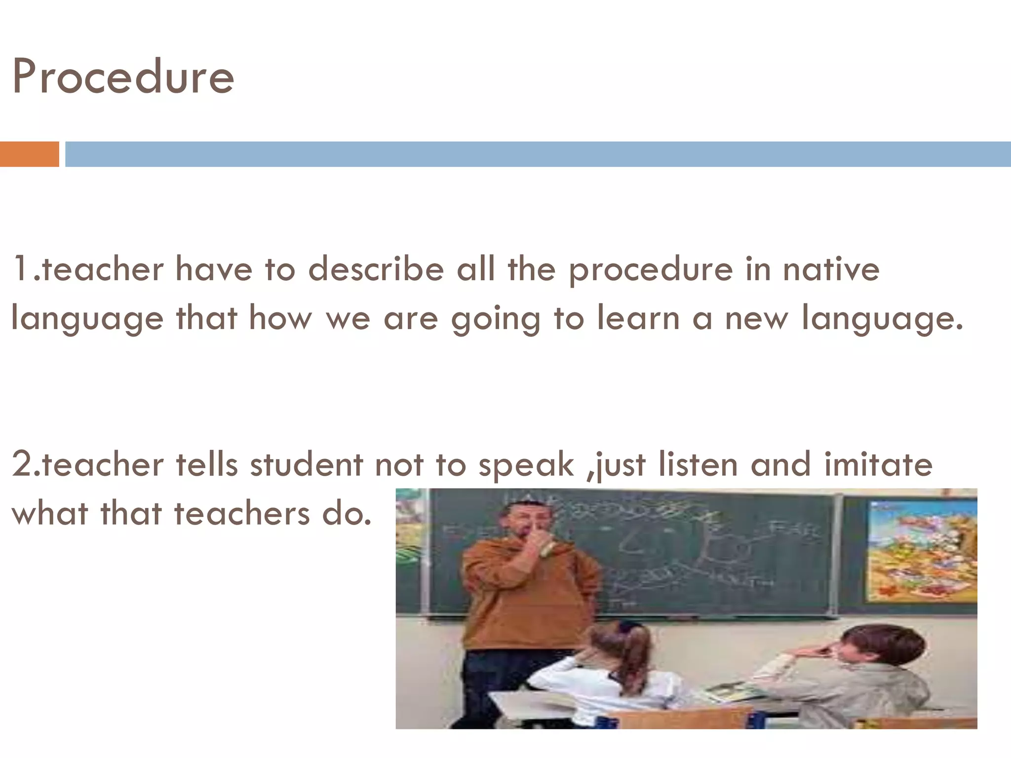 Procedure
1.teacher have to describe all the procedure in native
language that how we are going to learn a new language.
2.teacher tells student not to speak ,just listen and imitate
what that teachers do.
 