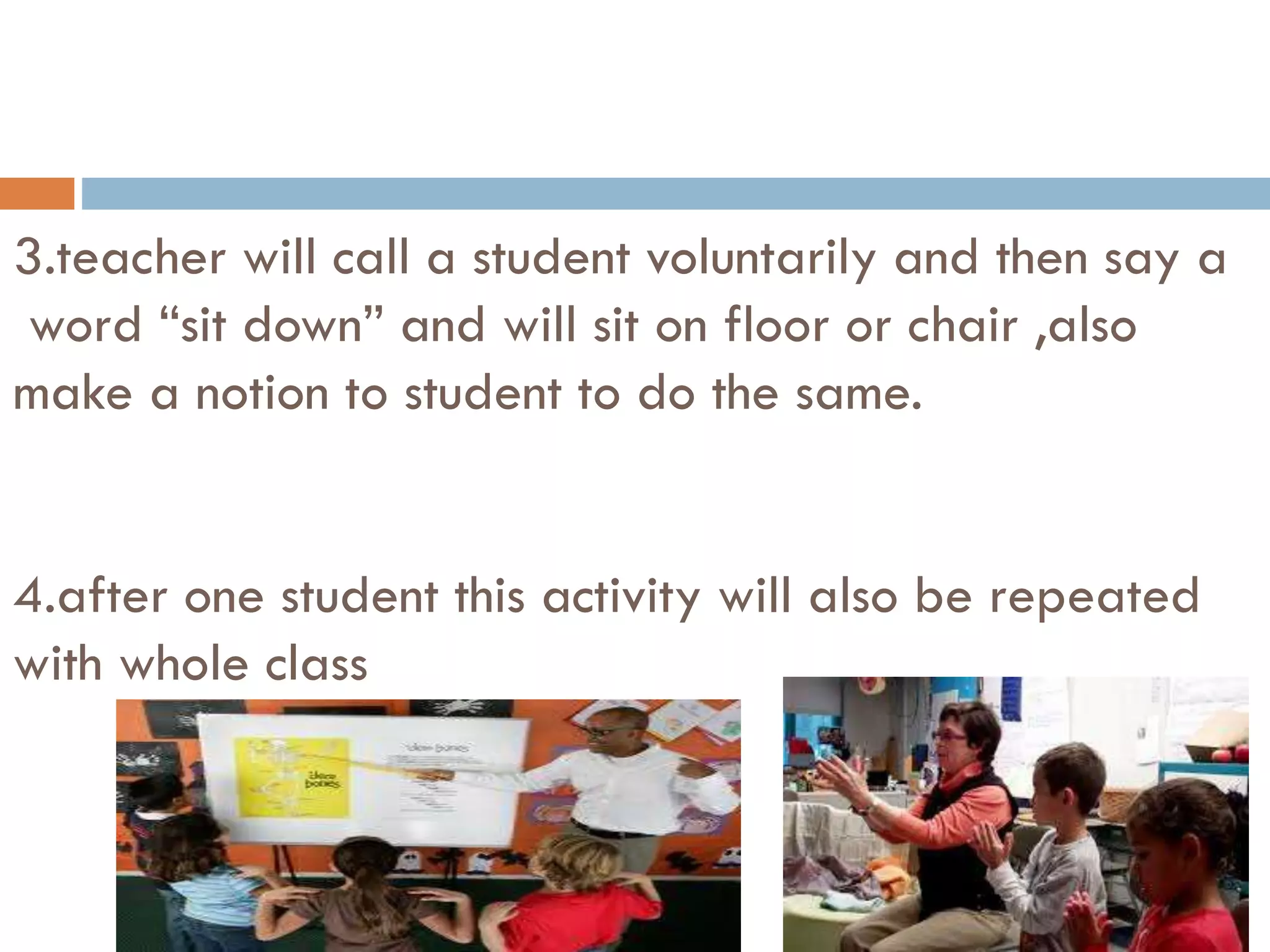 3.teacher will call a student voluntarily and then say a
word “sit down” and will sit on floor or chair ,also
make a notion to student to do the same.
4.after one student this activity will also be repeated
with whole class
 