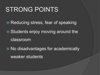 STRONG POINTS 
 Reducing stress, fear of speaking 
 Students enjoy moving around the 
classroom 
 No disadvantages for academically 
weaker students 
 