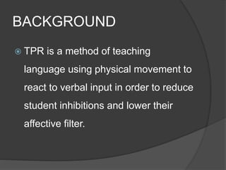 BACKGROUND 
 TPR is a method of teaching 
language using physical movement to 
react to verbal input in order to reduce 
student inhibitions and lower their 
affective filter. 
 