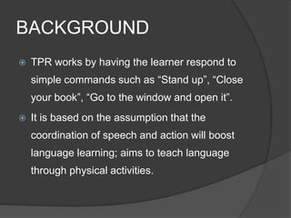 BACKGROUND 
 TPR works by having the learner respond to 
simple commands such as “Stand up”, “Close 
your book”, “Go to the window and open it”. 
 It is based on the assumption that the 
coordination of speech and action will boost 
language learning; aims to teach language 
through physical activities. 
 