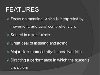 FEATURES 
 Focus on meaning, which is interpreted by 
movement, and aural comprehension. 
 Seated in a semi-circle 
 Great deal of listening and acting 
 Major classroom activity: Imperative drills 
 Directing a performance in which the students 
are actors 
 