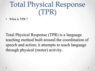 Total Physical Response 
(TPR) 
• What is TPR ? 
Total Physical Response (TPR) is a language 
teaching method built around the coordination of 
speech and action; it attempts to teach language 
through physical (motor) activity. 
 