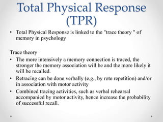 Total Physical Response 
(TPR) 
• Total Physical Response is linked to the "trace theory " of 
memory in psychology 
Trace theory 
• The more intensively a memory connection is traced, the 
stronger the memory association will be and the more likely it 
will be recalled. 
• Retracing can be done verbally (e.g., by rote repetition) and/or 
in association with motor activity 
• Combined tracing activities, such as verbal rehearsal 
accompanied by motor activity, hence increase the probability 
of successful recall. 
 