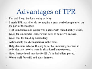Advantages of TPR 
• Fun and Easy: Students enjoy activity! 
• Simple TPR activities do not require a great deal of preparation on 
the part of the teacher. 
• TPR is inclusive and works well a class with mixed ability levels. 
• Good for kinesthetic learners who need to be active in class. 
• Good tool for building vocabulary. 
• Actions help build connections in the brain. 
• Helps learners achieve fluency faster by immersing learners in 
activities that involve them in situational language use. 
• Good instructional practice for ESL’s in their silent period. 
• Works well for child and adult learners. 
 