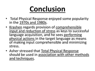 Conclusion
• Total Physical Response enjoyed some popularity
in the 1970s and 1980s.
• Krashen regards provision of comprehensible
input and reduction of stress as keys to successful
language acquisition, and he sees performing
physical actions in the target language as means
of making input comprehensible and minimizing
stress.
• Asher stressed that Total Physical Response
should be used in association with other methods
and techniques.
 