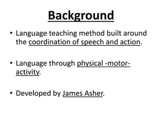 Background
• Language teaching method built around
the coordination of speech and action.
• Language through physical -motor-
activity.
• Developed by James Asher.
 