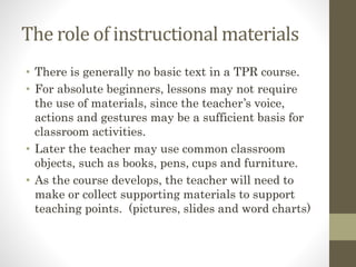The role of instructional materials
• There is generally no basic text in a TPR course.
• For absolute beginners, lessons may not require
the use of materials, since the teacher’s voice,
actions and gestures may be a sufficient basis for
classroom activities.
• Later the teacher may use common classroom
objects, such as books, pens, cups and furniture.
• As the course develops, the teacher will need to
make or collect supporting materials to support
teaching points. (pictures, slides and word charts)
 
