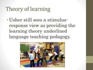 Theory of learning
•Usher still sees a stimulus-
response view as providing the
learning theory underlined
language teaching pedagogy.
 