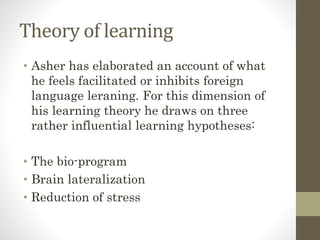 Theory of learning
• Asher has elaborated an account of what
he feels facilitated or inhibits foreign
language leraning. For this dimension of
his learning theory he draws on three
rather influential learning hypotheses:
• The bio-program
• Brain lateralization
• Reduction of stress
 