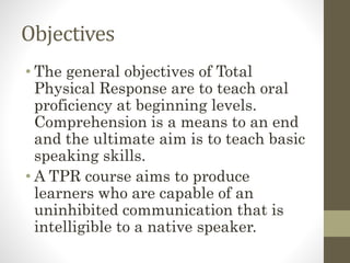 Objectives
• The general objectives of Total
Physical Response are to teach oral
proficiency at beginning levels.
Comprehension is a means to an end
and the ultimate aim is to teach basic
speaking skills.
• A TPR course aims to produce
learners who are capable of an
uninhibited communication that is
intelligible to a native speaker.
 