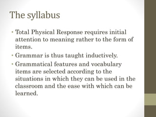 The syllabus
• Total Physical Response requires initial
attention to meaning rather to the form of
items.
• Grammar is thus taught inductively.
• Grammatical features and vocabulary
items are selected according to the
situations in which they can be used in the
classroom and the ease with which can be
learned.
 