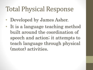 Total Physical Response
• Developed by James Asher.
• It is a language teaching method
built around the coordination of
speech and action; it attempts to
teach language through physical
(motor) activities.
 