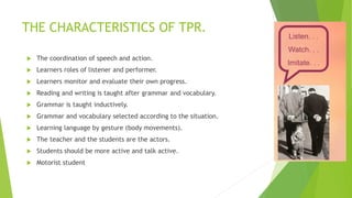 THE CHARACTERISTICS OF TPR.
The coordination of speech and action.
Learners roles of listener and performer.
Learners monitor and evaluate their own progress.
Reading and writing is taught after grammar and vocabulary.
Grammar is taught inductively.
Grammar and vocabulary selected according to the situation.
Learning language by gesture (body movements).
The teacher and the students are the actors.
Students should be more active and talk active.
Motorist student
 