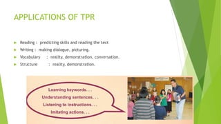 APPLICATIONS OF TPR
Reading : predicting skills and reading the text
Writing : making dialogue, picturing.
Vocabulary : reality, demonstration, conversation.
Structure : reality, demonstration.
 
