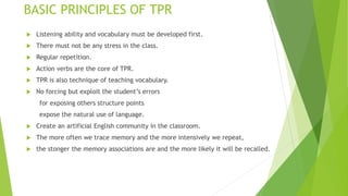 BASIC PRINCIPLES OF TPR
Listening ability and vocabulary must be developed first.
There must not be any stress in the class.
Regular repetition.
Action verbs are the core of TPR.
TPR is also technique of teaching vocabulary.
No forcing but exploit the student’s errors
for exposing others structure points
expose the natural use of language.
Create an artificial English community in the classroom.
The more often we trace memory and the more intensively we repeat,
the stonger the memory associations are and the more likely it will be recalled.
 