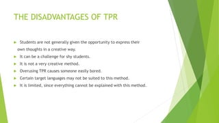 THE DISADVANTAGES OF TPR
Students are not generally given the opportunity to express their
own thoughts in a creative way.
It can be a challenge for shy students.
It is not a very creative method.
Overusing TPR causes someone easily bored.
Certain target languages may not be suited to this method.
It is limited, since everything cannot be explained with this method.
 