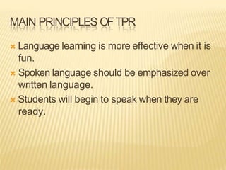 MAIN PRINCIPLES OFTPR
 Language learning is more effective when it is
fun.
 Spoken language should be emphasized over
written language.
 Students will begin to speak when they are
ready.
 