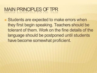 MAIN PRINCIPLES OFTPR
 Students are expected to make errors when
they first begin speaking. Teachers should be
tolerant of them. Work on the fine details of the
language should be postponed until students
have become somewhat proficient.
 