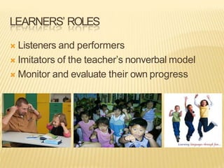 LEARNERS’ ROLES
 Listeners and performers
 Imitators of the teacher’s nonverbal model
 Monitor and evaluate their own progress
 