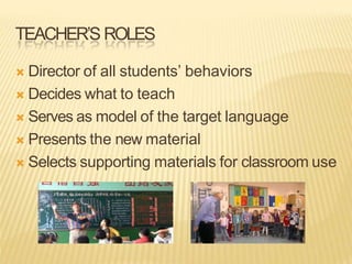 TEACHER’S ROLES
 Director of all students’ behaviors
 Decides what to teach
 Serves as model of the target language
 Presents the new material
 Selects supporting materials for classroom use
 